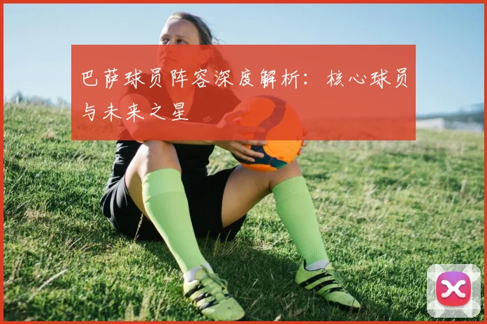 巴萨球员阵容深度解析：核心球员与未来之星