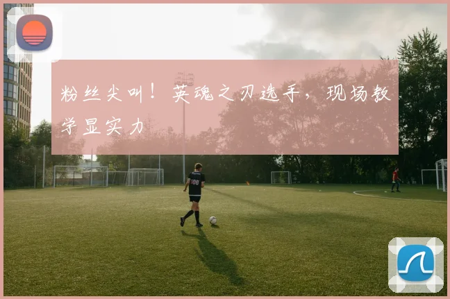 粉丝尖叫！英魂之刃选手，现场教学显实力