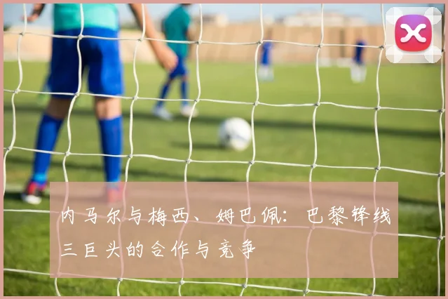 内马尔与梅西、姆巴佩：巴黎锋线三巨头的合作与竞争