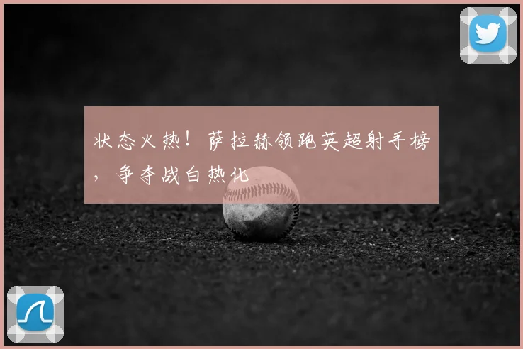 状态火热！萨拉赫领跑英超射手榜，争夺战白热化