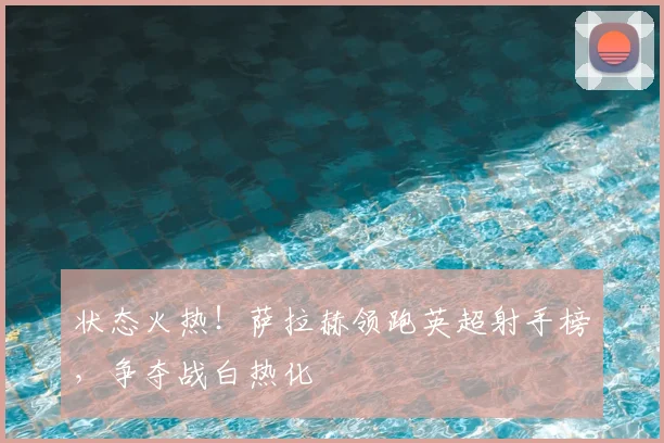 状态火热！萨拉赫领跑英超射手榜，争夺战白热化