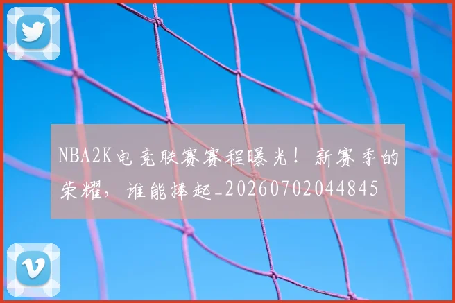 NBA2K电竞联赛赛程曝光！新赛季的荣耀，谁能捧起_20260702044845