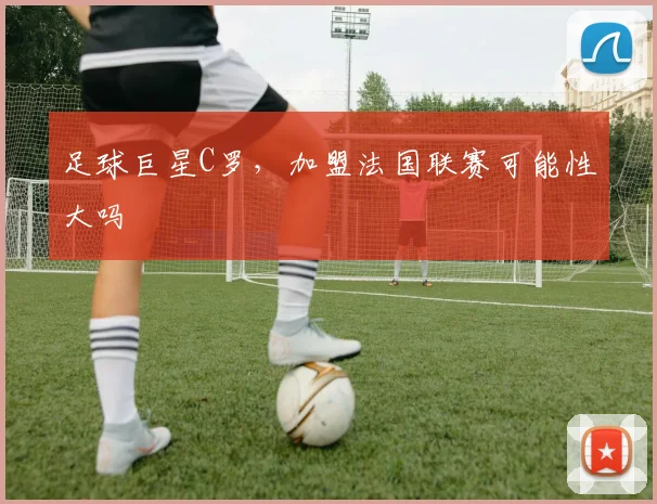 足球巨星C罗，加盟法国联赛可能性大吗