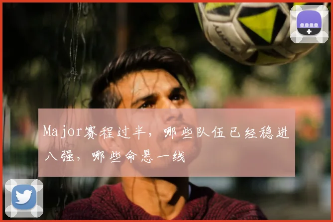 Major赛程过半，哪些队伍已经稳进八强，哪些命悬一线